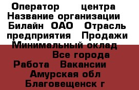 Оператор Call-центра › Название организации ­ Билайн, ОАО › Отрасль предприятия ­ Продажи › Минимальный оклад ­ 15 000 - Все города Работа » Вакансии   . Амурская обл.,Благовещенск г.